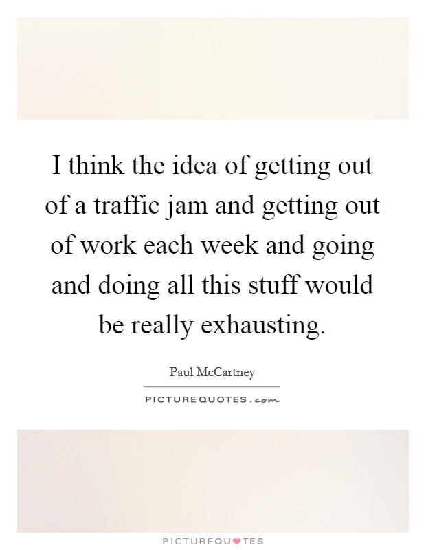 I think the idea of getting out of a traffic jam and getting out of work each week and going and doing all this stuff would be really exhausting. Picture Quote #1