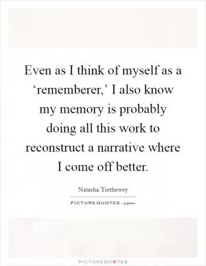 Even as I think of myself as a ‘rememberer,’ I also know my memory is probably doing all this work to reconstruct a narrative where I come off better Picture Quote #1