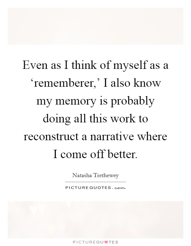 Even as I think of myself as a ‘rememberer,' I also know my memory is probably doing all this work to reconstruct a narrative where I come off better. Picture Quote #1