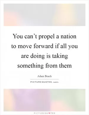 You can’t propel a nation to move forward if all you are doing is taking something from them Picture Quote #1