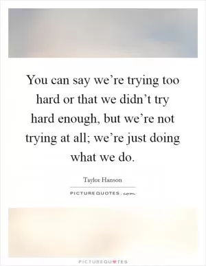 You can say we’re trying too hard or that we didn’t try hard enough, but we’re not trying at all; we’re just doing what we do Picture Quote #1