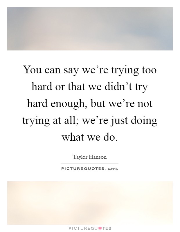 You can say we're trying too hard or that we didn't try hard enough, but we're not trying at all; we're just doing what we do. Picture Quote #1