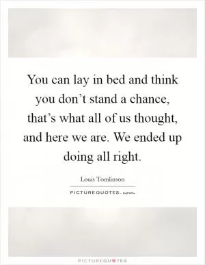 You can lay in bed and think you don’t stand a chance, that’s what all of us thought, and here we are. We ended up doing all right Picture Quote #1