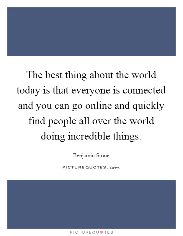 The best thing about the world today is that everyone is connected and you can go online and quickly find people all over the world doing incredible things. Picture Quote #1