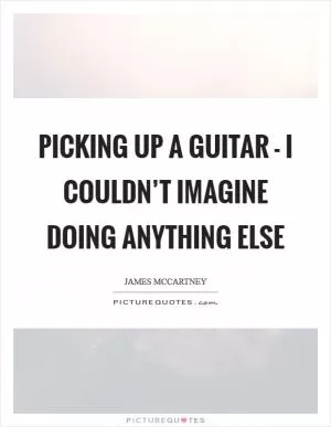 Picking up a guitar - I couldn’t imagine doing anything else Picture Quote #1