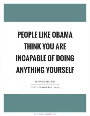 People like Obama think you are incapable of doing anything yourself Picture Quote #1