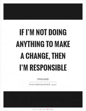 If I’m not doing anything to make a change, then I’m responsible Picture Quote #1
