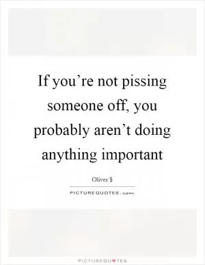 If you’re not pissing someone off, you probably aren’t doing anything important Picture Quote #1