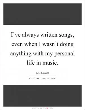 I’ve always written songs, even when I wasn’t doing anything with my personal life in music Picture Quote #1