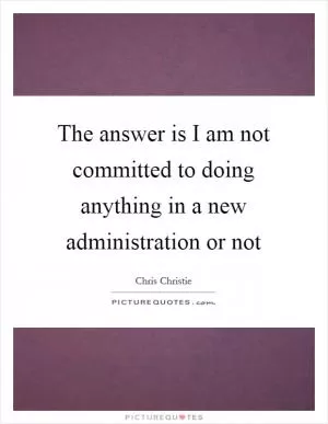 The answer is I am not committed to doing anything in a new administration or not Picture Quote #1
