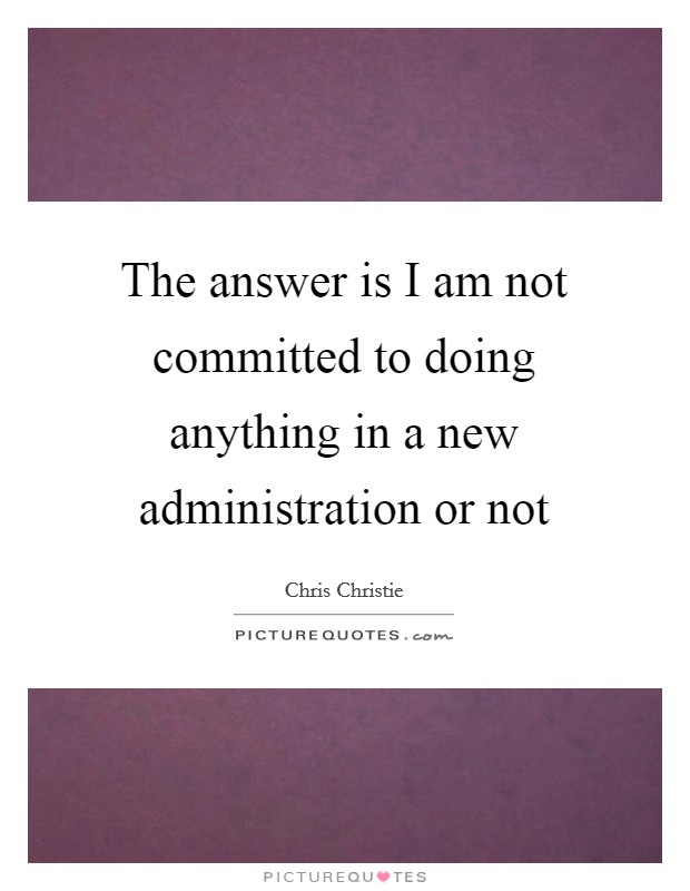 The answer is I am not committed to doing anything in a new administration or not Picture Quote #1