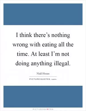 I think there’s nothing wrong with eating all the time. At least I’m not doing anything illegal Picture Quote #1