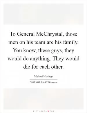 To General McChrystal, those men on his team are his family. You know, these guys, they would do anything. They would die for each other Picture Quote #1