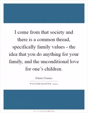 I come from that society and there is a common thread, specifically family values - the idea that you do anything for your family, and the unconditional love for one’s children Picture Quote #1