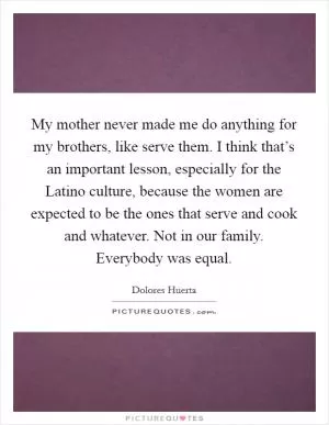 My mother never made me do anything for my brothers, like serve them. I think that’s an important lesson, especially for the Latino culture, because the women are expected to be the ones that serve and cook and whatever. Not in our family. Everybody was equal Picture Quote #1