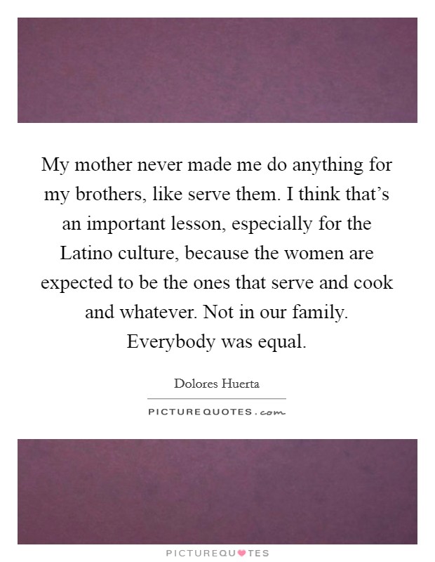 My mother never made me do anything for my brothers, like serve them. I think that's an important lesson, especially for the Latino culture, because the women are expected to be the ones that serve and cook and whatever. Not in our family. Everybody was equal. Picture Quote #1