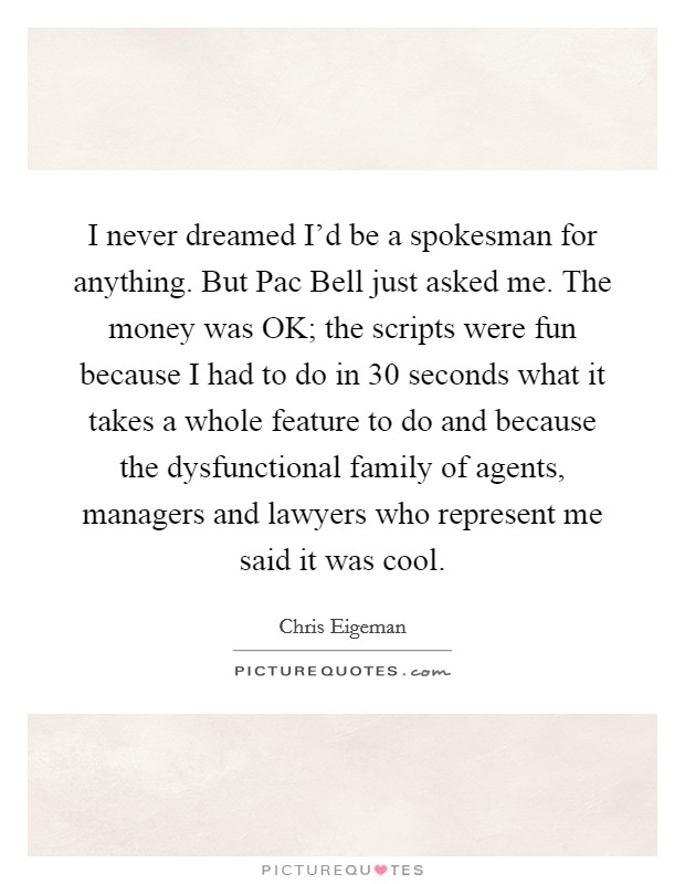 I never dreamed I'd be a spokesman for anything. But Pac Bell just asked me. The money was OK; the scripts were fun because I had to do in 30 seconds what it takes a whole feature to do and because the dysfunctional family of agents, managers and lawyers who represent me said it was cool. Picture Quote #1