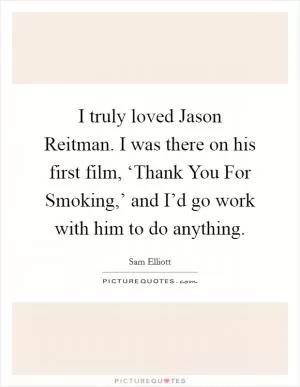 I truly loved Jason Reitman. I was there on his first film, ‘Thank You For Smoking,’ and I’d go work with him to do anything Picture Quote #1