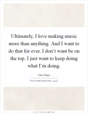 Ultimately, I love making music more than anything. And I want to do that for ever. I don’t want be on the top. I just want to keep doing what I’m doing Picture Quote #1