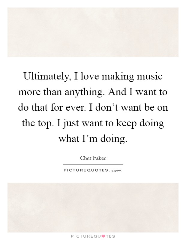 Ultimately, I love making music more than anything. And I want to do that for ever. I don't want be on the top. I just want to keep doing what I'm doing. Picture Quote #1
