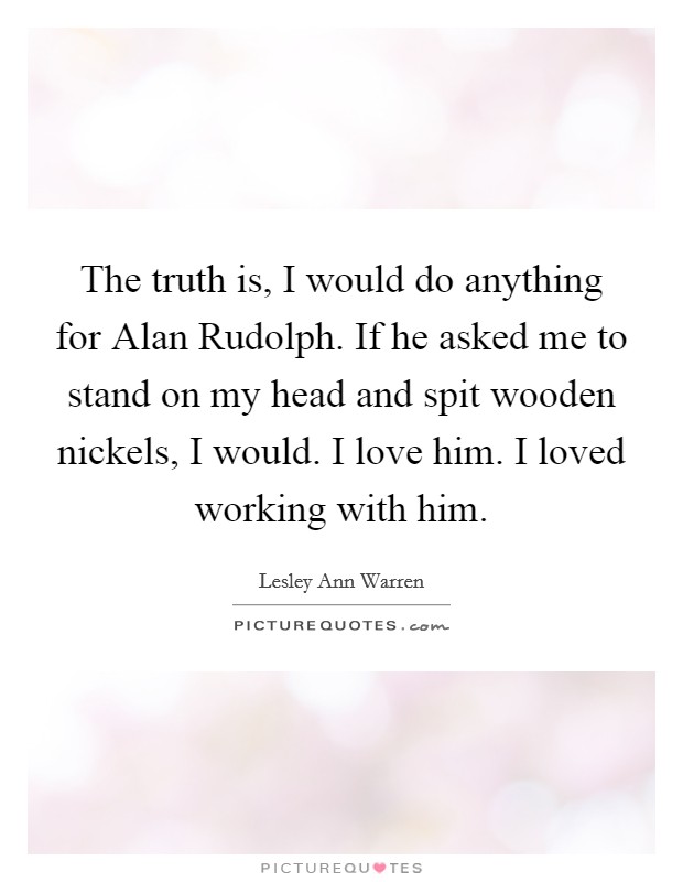 The truth is, I would do anything for Alan Rudolph. If he asked me to stand on my head and spit wooden nickels, I would. I love him. I loved working with him. Picture Quote #1
