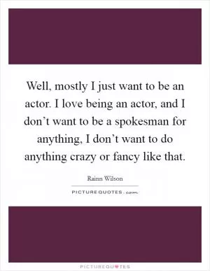 Well, mostly I just want to be an actor. I love being an actor, and I don’t want to be a spokesman for anything, I don’t want to do anything crazy or fancy like that Picture Quote #1