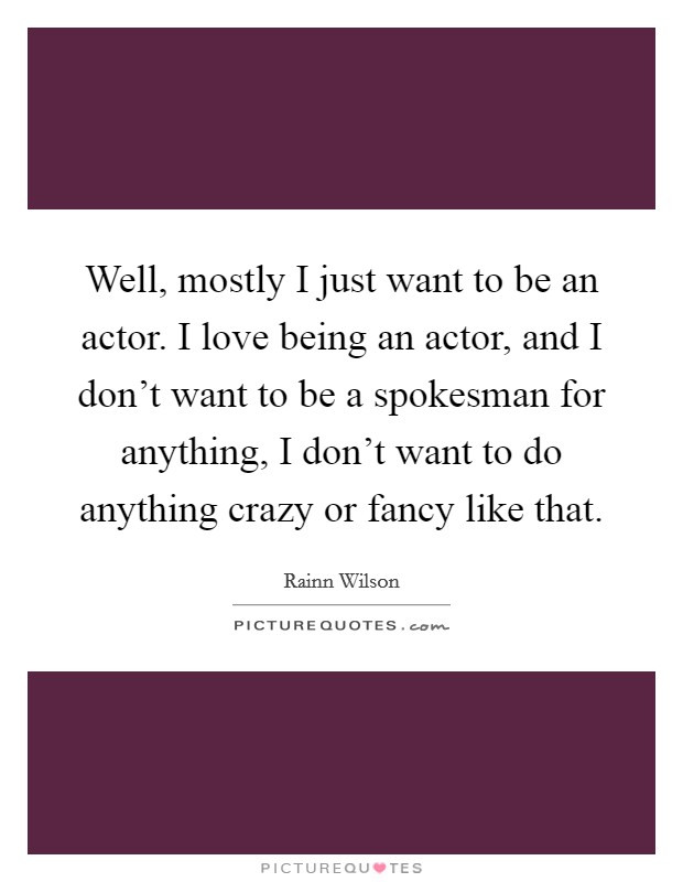 Well, mostly I just want to be an actor. I love being an actor, and I don't want to be a spokesman for anything, I don't want to do anything crazy or fancy like that. Picture Quote #1
