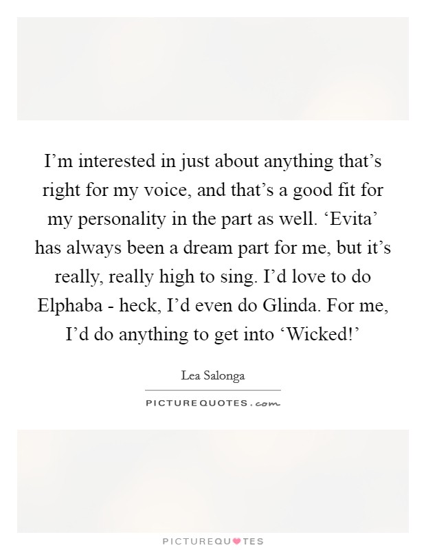 I'm interested in just about anything that's right for my voice, and that's a good fit for my personality in the part as well. ‘Evita' has always been a dream part for me, but it's really, really high to sing. I'd love to do Elphaba - heck, I'd even do Glinda. For me, I'd do anything to get into ‘Wicked!' Picture Quote #1
