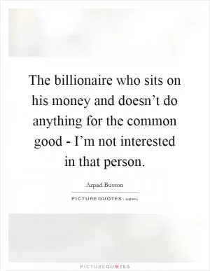 The billionaire who sits on his money and doesn’t do anything for the common good - I’m not interested in that person Picture Quote #1