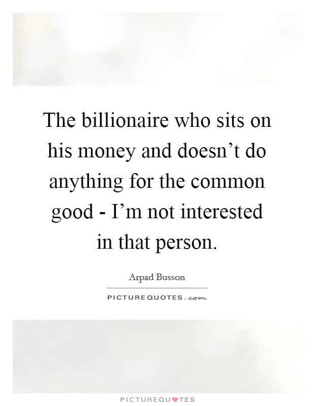 The billionaire who sits on his money and doesn't do anything for the common good - I'm not interested in that person. Picture Quote #1