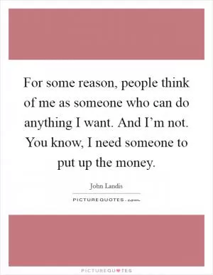 For some reason, people think of me as someone who can do anything I want. And I’m not. You know, I need someone to put up the money Picture Quote #1