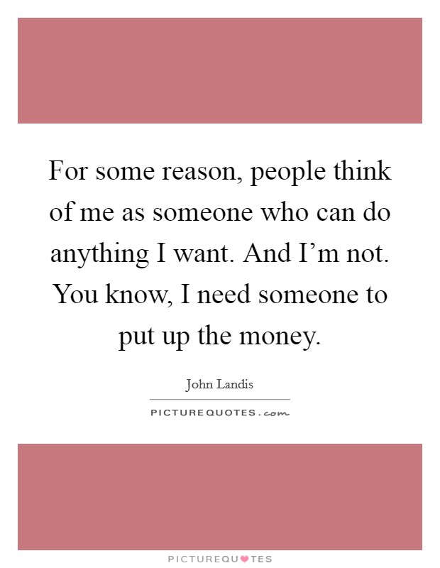 For some reason, people think of me as someone who can do anything I want. And I'm not. You know, I need someone to put up the money. Picture Quote #1