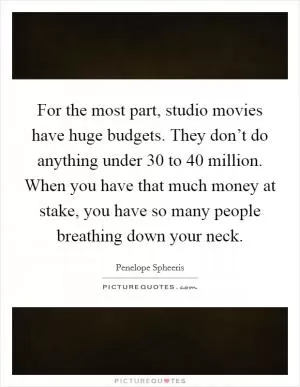 For the most part, studio movies have huge budgets. They don’t do anything under 30 to 40 million. When you have that much money at stake, you have so many people breathing down your neck Picture Quote #1