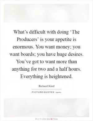 What’s difficult with doing ‘The Producers’ is your appetite is enormous. You want money; you want boards; you have huge desires. You’ve got to want more than anything for two and a half hours. Everything is heightened Picture Quote #1