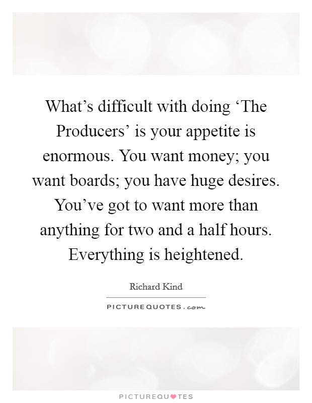 What's difficult with doing ‘The Producers' is your appetite is enormous. You want money; you want boards; you have huge desires. You've got to want more than anything for two and a half hours. Everything is heightened. Picture Quote #1