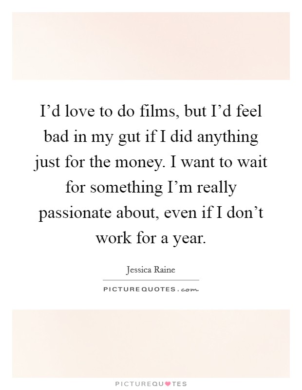 I'd love to do films, but I'd feel bad in my gut if I did anything just for the money. I want to wait for something I'm really passionate about, even if I don't work for a year. Picture Quote #1