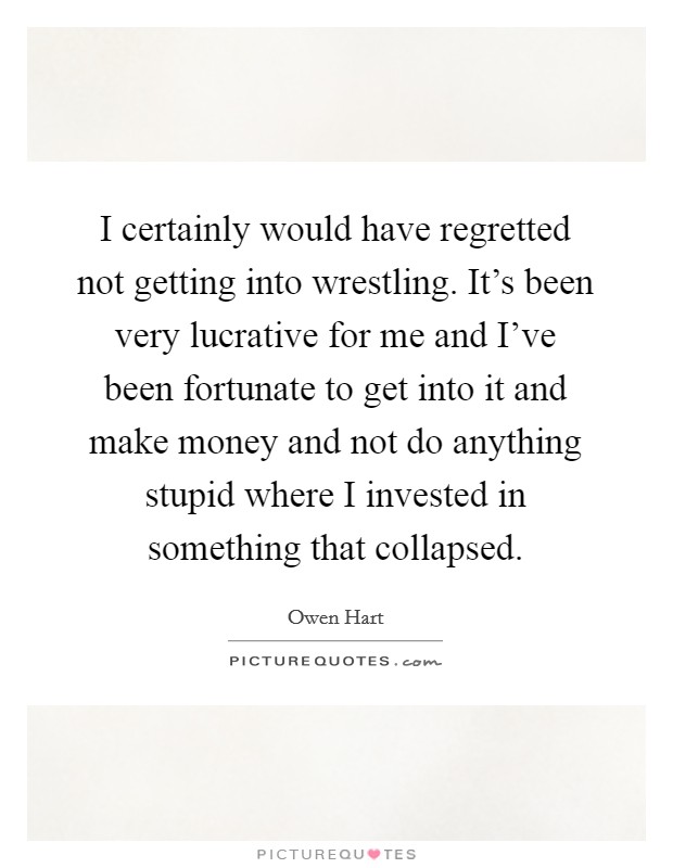 I certainly would have regretted not getting into wrestling. It's been very lucrative for me and I've been fortunate to get into it and make money and not do anything stupid where I invested in something that collapsed. Picture Quote #1