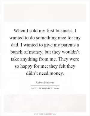 When I sold my first business, I wanted to do something nice for my dad. I wanted to give my parents a bunch of money, but they wouldn’t take anything from me. They were so happy for me; they felt they didn’t need money Picture Quote #1