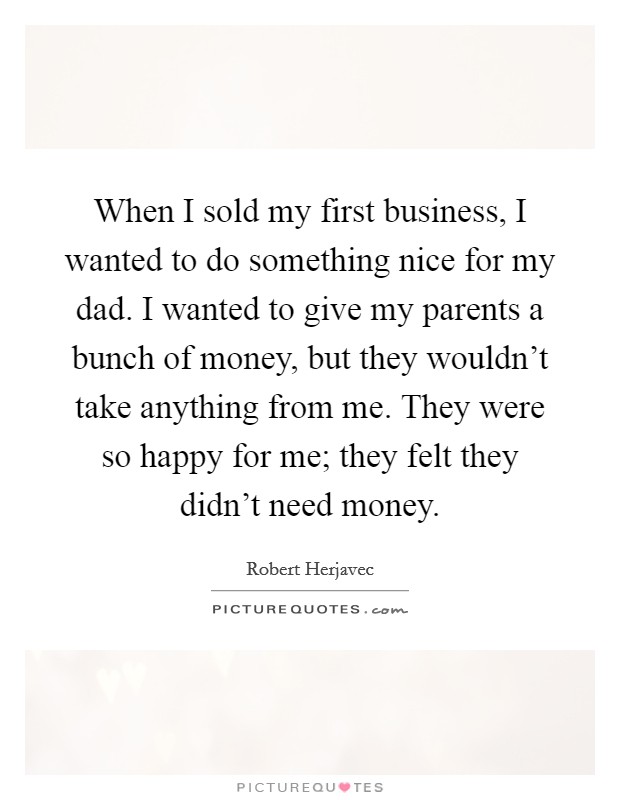 When I sold my first business, I wanted to do something nice for my dad. I wanted to give my parents a bunch of money, but they wouldn't take anything from me. They were so happy for me; they felt they didn't need money. Picture Quote #1