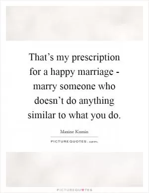 That’s my prescription for a happy marriage - marry someone who doesn’t do anything similar to what you do Picture Quote #1