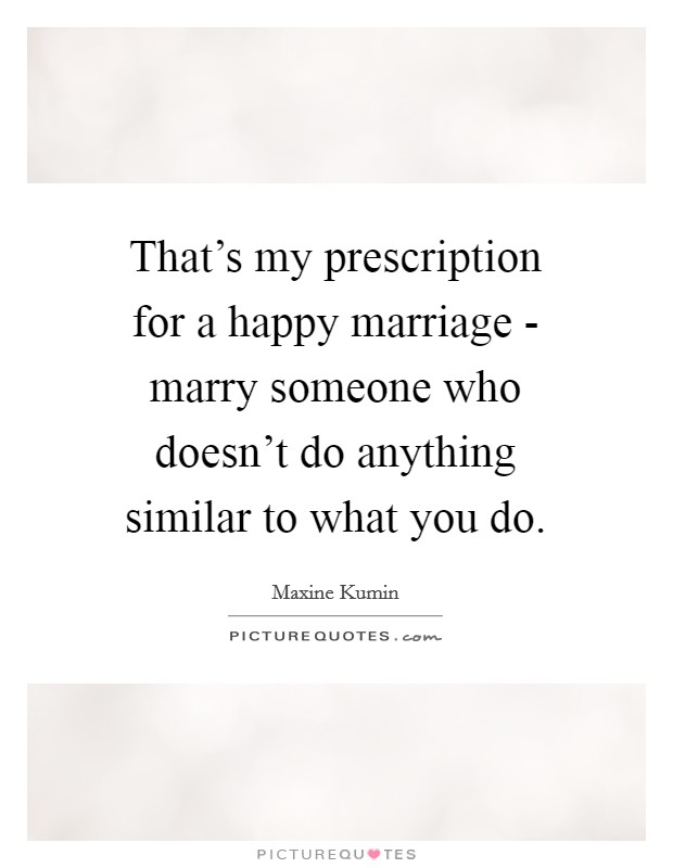 That's my prescription for a happy marriage - marry someone who doesn't do anything similar to what you do. Picture Quote #1