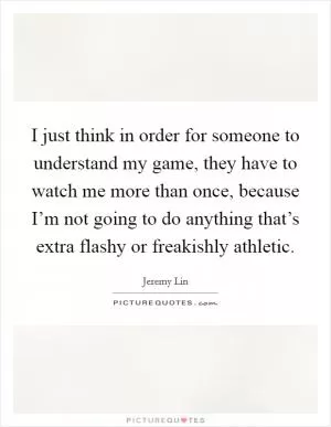 I just think in order for someone to understand my game, they have to watch me more than once, because I’m not going to do anything that’s extra flashy or freakishly athletic Picture Quote #1