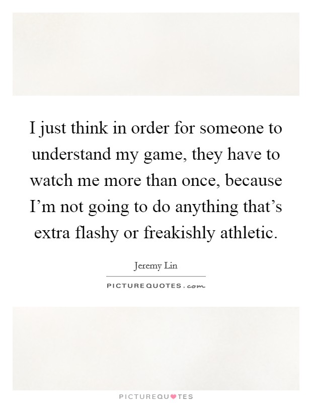 I just think in order for someone to understand my game, they have to watch me more than once, because I'm not going to do anything that's extra flashy or freakishly athletic. Picture Quote #1