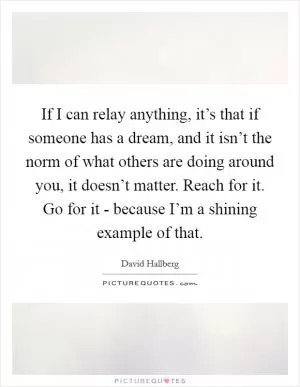 If I can relay anything, it’s that if someone has a dream, and it isn’t the norm of what others are doing around you, it doesn’t matter. Reach for it. Go for it - because I’m a shining example of that Picture Quote #1