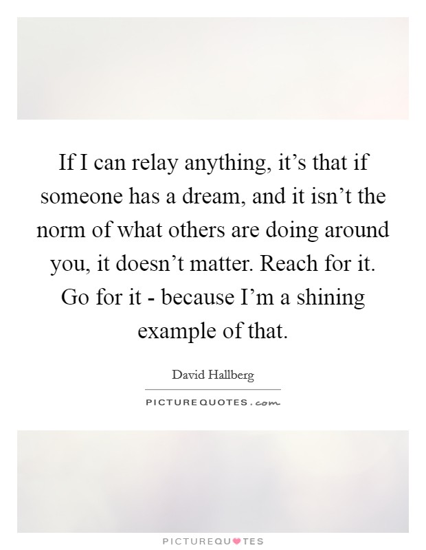 If I can relay anything, it's that if someone has a dream, and it isn't the norm of what others are doing around you, it doesn't matter. Reach for it. Go for it - because I'm a shining example of that. Picture Quote #1