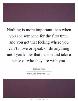 Nothing is more important than when you see someone for the first time, and you get that feeling where you can’t move or speak or do anything until you know that person and take a sense of who they are with you Picture Quote #1