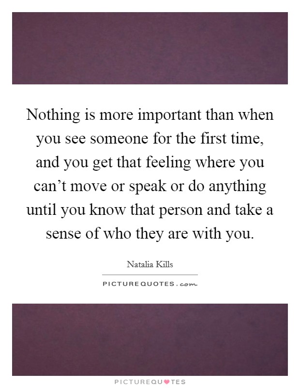 Nothing is more important than when you see someone for the first time, and you get that feeling where you can't move or speak or do anything until you know that person and take a sense of who they are with you. Picture Quote #1