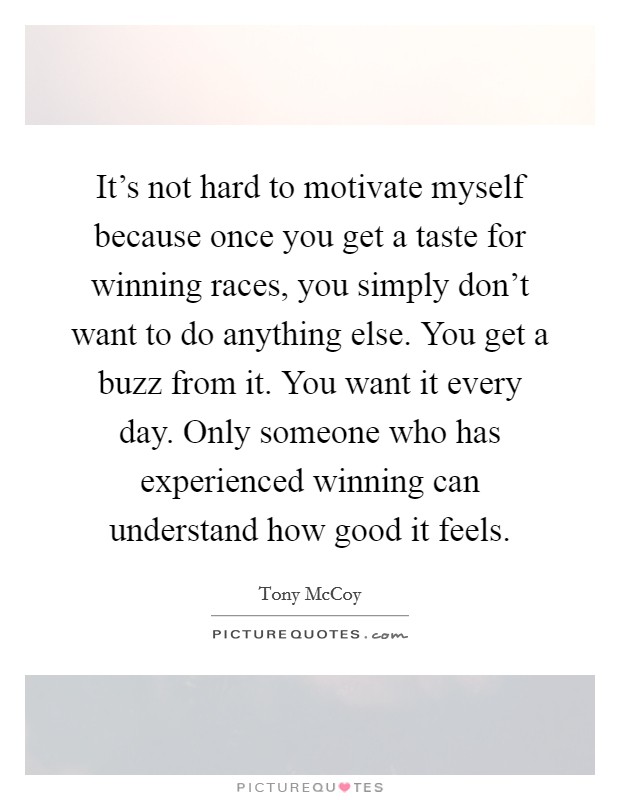It's not hard to motivate myself because once you get a taste for winning races, you simply don't want to do anything else. You get a buzz from it. You want it every day. Only someone who has experienced winning can understand how good it feels. Picture Quote #1