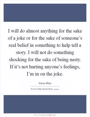 I will do almost anything for the sake of a joke or for the sake of someone’s real belief in something to help tell a story. I will not do something shocking for the sake of being nasty. If it’s not hurting anyone’s feelings, I’m in on the joke Picture Quote #1