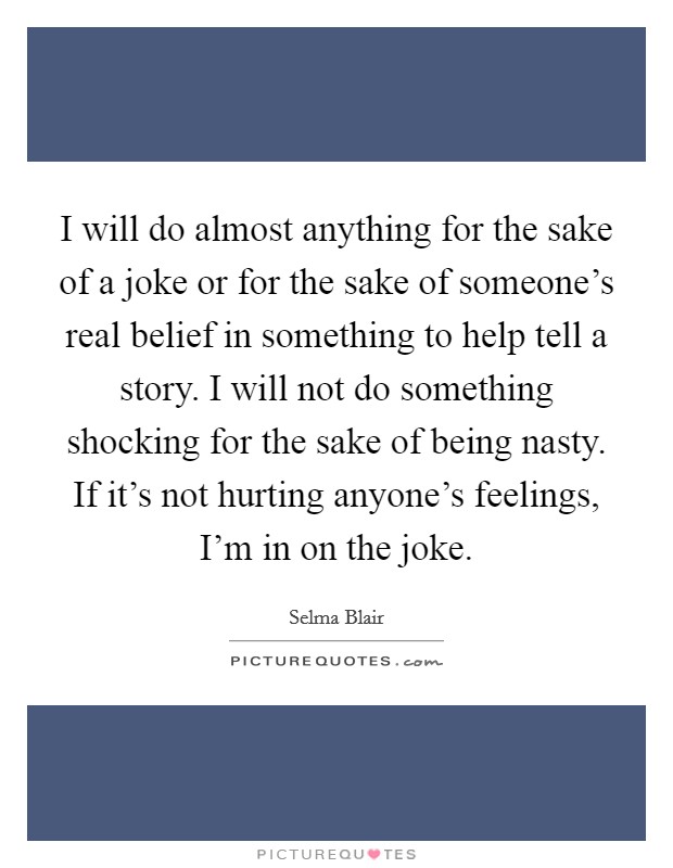 I will do almost anything for the sake of a joke or for the sake of someone's real belief in something to help tell a story. I will not do something shocking for the sake of being nasty. If it's not hurting anyone's feelings, I'm in on the joke. Picture Quote #1